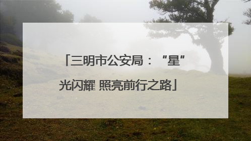 三明市公安局：“星”光闪耀 照亮前行之路