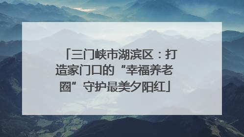 三门峡市湖滨区：打造家门口的“幸福养老圈”守护最美夕阳红