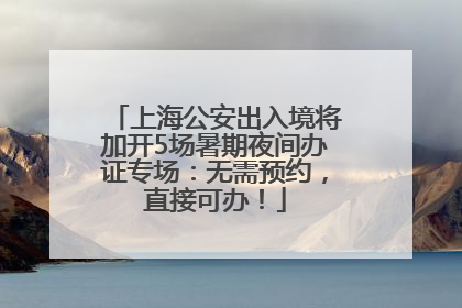 上海公安出入境将加开5场暑期夜间办证专场：无需预约，直接可办！