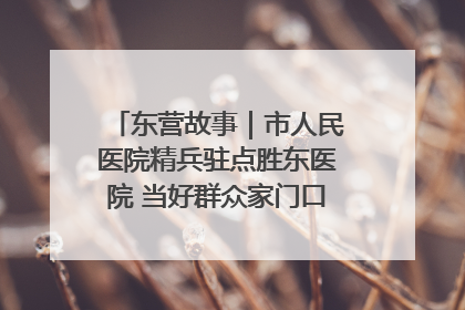 东营故事｜市人民医院精兵驻点胜东医院 当好群众家门口健康守护者