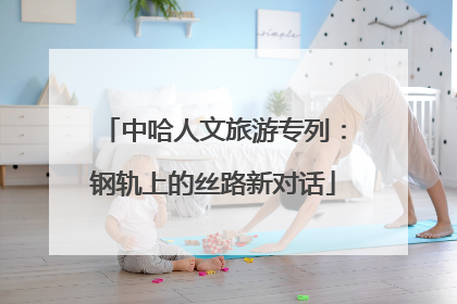 中哈人文旅游专列：钢轨上的丝路新对话