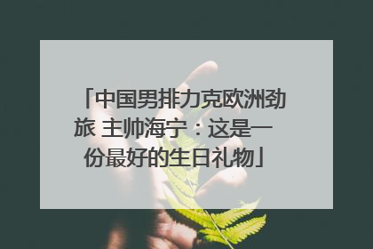 中国男排力克欧洲劲旅 主帅海宁：这是一份最好的生日礼物