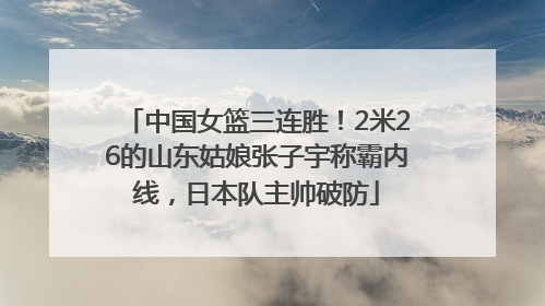 中国女篮三连胜！2米26的山东姑娘张子宇称霸内线，日本队主帅破防