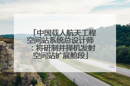 中国载人航天工程空间站系统总设计师：将研制并择机发射空间站扩展舱段