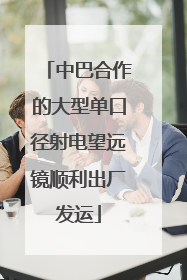 中巴合作的大型单口径射电望远镜顺利出厂发运