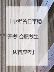 中考首日平稳开考 合肥考生从容应考
