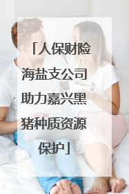 人保财险海盐支公司助力嘉兴黑猪种质资源保护
