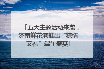 五大主题活动来袭，济南鲜花港推出“粽情艾礼”端午盛宴