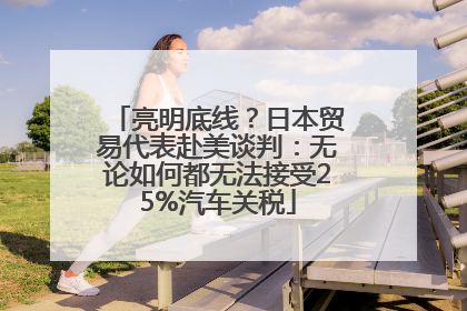 亮明底线？日本贸易代表赴美谈判：无论如何都无法接受25%汽车关税