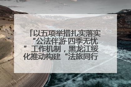 以五项举措扎实落实“公法伴游·四季无忧”工作机制，黑龙江绥化推动构建“法旅同行”工作新格局
