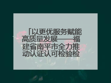 以更优服务赋能高质量发展——福建省南平市全力推动认证认可检验检测工作