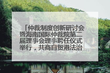 仲裁制度创新研讨会暨海南国际仲裁院第二届理事会理事聘任仪式举行，共商自贸港法治建设新路径