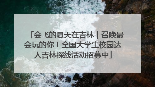 会飞的夏天在吉林｜召唤最会玩的你！全国大学生校园达人吉林探线活动招募中