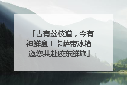 古有荔枝道，今有神鲜盒！卡萨帝冰箱邀您共赴胶东鲜旅
