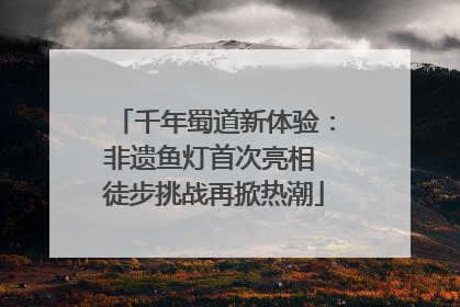 千年蜀道新体验：非遗鱼灯首次亮相 徒步挑战再掀热潮