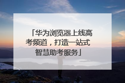华为浏览器上线高考频道，打造一站式智慧助考服务