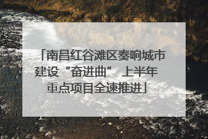 南昌红谷滩区奏响城市建设“奋进曲” 上半年重点项目全速推进