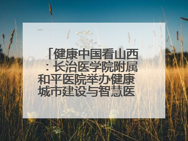 健康中国看山西：长治医学院附属和平医院举办健康城市建设与智慧医院临床研究能力提升交流会