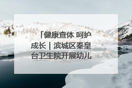 健康查体 呵护成长｜滨城区秦皇台卫生院开展幼儿园儿童健康体检