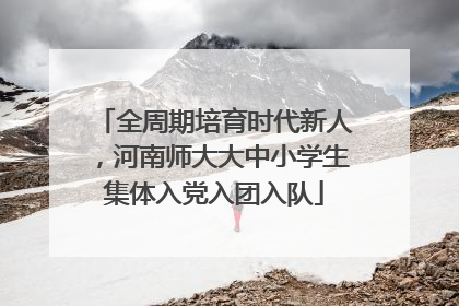 全周期培育时代新人，河南师大大中小学生集体入党入团入队