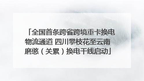 全国首条跨省跨境重卡换电物流通道 四川攀枝花至云南磨憨（关累）换电干线启动
