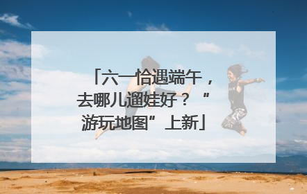 六一恰遇端午，去哪儿遛娃好？“游玩地图”上新