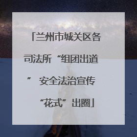 兰州市城关区各司法所“组团出道” 安全法治宣传“花式”出圈