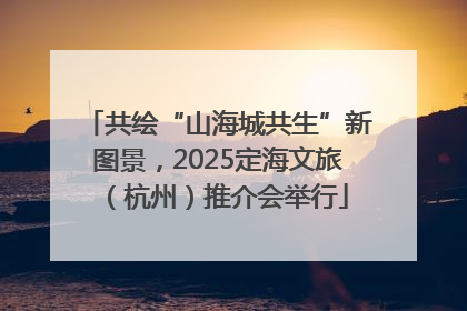 共绘“山海城共生”新图景，2025定海文旅（杭州）推介会举行