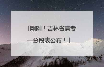 刚刚！吉林省高考一分段表公布！