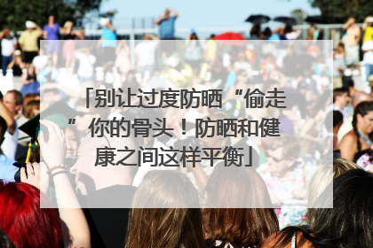 别让过度防晒“偷走”你的骨头！防晒和健康之间这样平衡