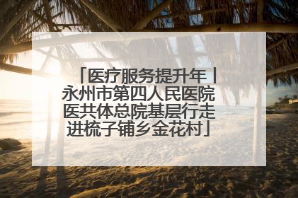 医疗服务提升年丨永州市第四人民医院医共体总院基层行走进梳子铺乡金花村