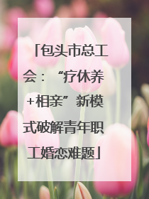 包头市总工会：“疗休养+相亲”新模式破解青年职工婚恋难题