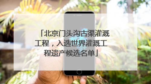 北京门头沟古渠灌溉工程，入选世界灌溉工程遗产候选名单