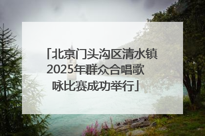 北京门头沟区清水镇2025年群众合唱歌咏比赛成功举行