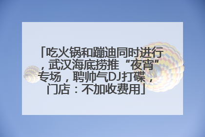 吃火锅和蹦迪同时进行，武汉海底捞推“夜宵”专场，聘帅气DJ打碟，门店：不加收费用