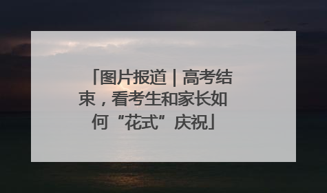 图片报道｜高考结束，看考生和家长如何“花式”庆祝