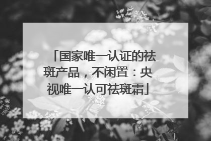 国家唯一认证的祛斑产品，不闲置：央视唯一认可祛斑霜