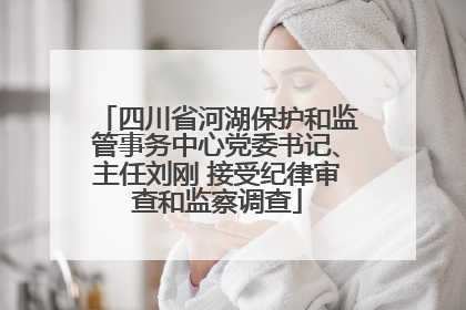 四川省河湖保护和监管事务中心党委书记、主任刘刚 接受纪律审查和监察调查