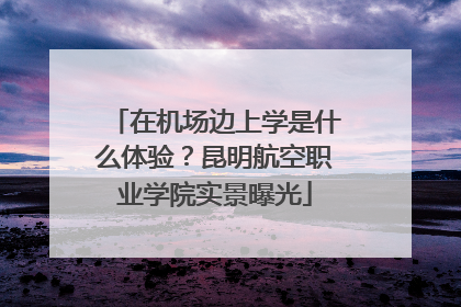 在机场边上学是什么体验？昆明航空职业学院实景曝光