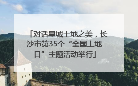 对话星城土地之美，长沙市第35个“全国土地日”主题活动举行
