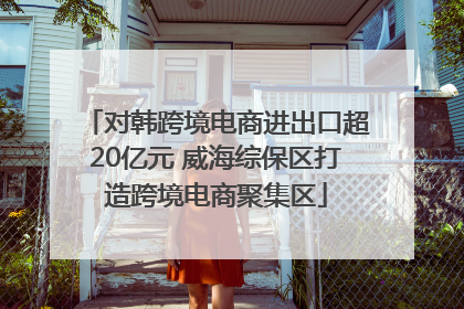 对韩跨境电商进出口超20亿元 威海综保区打造跨境电商聚集区