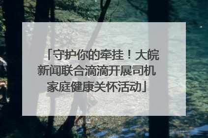 守护你的牵挂！大皖新闻联合滴滴开展司机家庭健康关怀活动