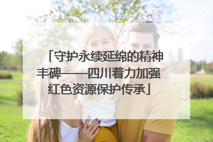 守护永续延绵的精神丰碑——四川着力加强红色资源保护传承