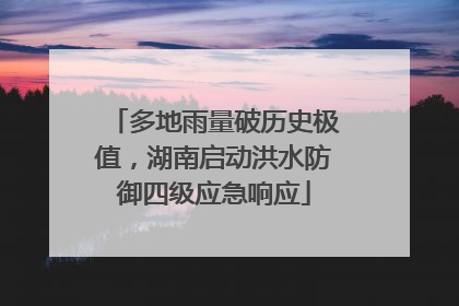 多地雨量破历史极值，湖南启动洪水防御四级应急响应