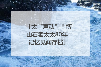 太“声动”！博山石老太太80年记忆见闻存档