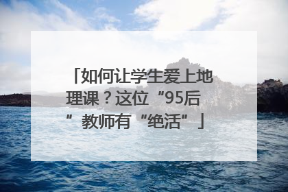 如何让学生爱上地理课？这位“95后”教师有“绝活”