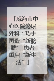 威海市中心医院泌尿外科：巧手再造“新膀胱” 患者重启“新生活”