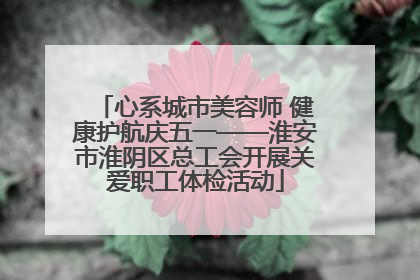 心系城市美容师 健康护航庆五一——淮安市淮阴区总工会开展关爱职工体检活动