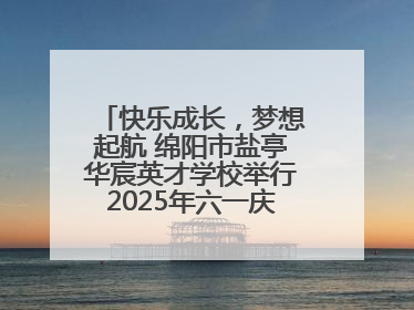 快乐成长，梦想起航 绵阳市盐亭华宸英才学校举行2025年六一庆祝活动