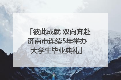 彼此成就 双向奔赴 济南市连续5年举办大学生毕业典礼